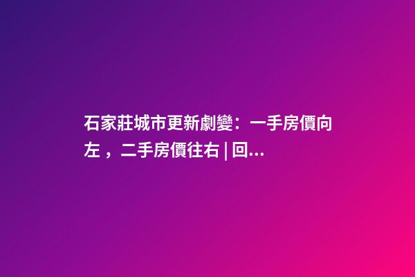 石家莊城市更新劇變：一手房價向左，二手房價往右 | 回看